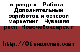  в раздел : Работа » Дополнительный заработок и сетевой маркетинг . Чувашия респ.,Новочебоксарск г.